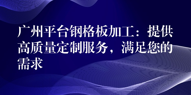 广州平台钢格板加工:提供高质量定制服务,满足您的需求 广州平台钢格板加工:提供高质量定制服务,满足您的需求