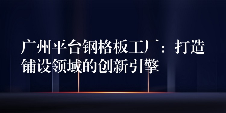 广州平台钢格板工厂:打造铺设领域的创新引擎 广州平台钢格板工厂:打造铺设领域的创新引擎