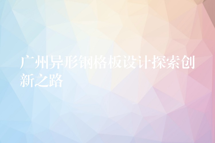 广州异形钢格板设计探索创新之路 广州异形钢格板设计探索创新之路
