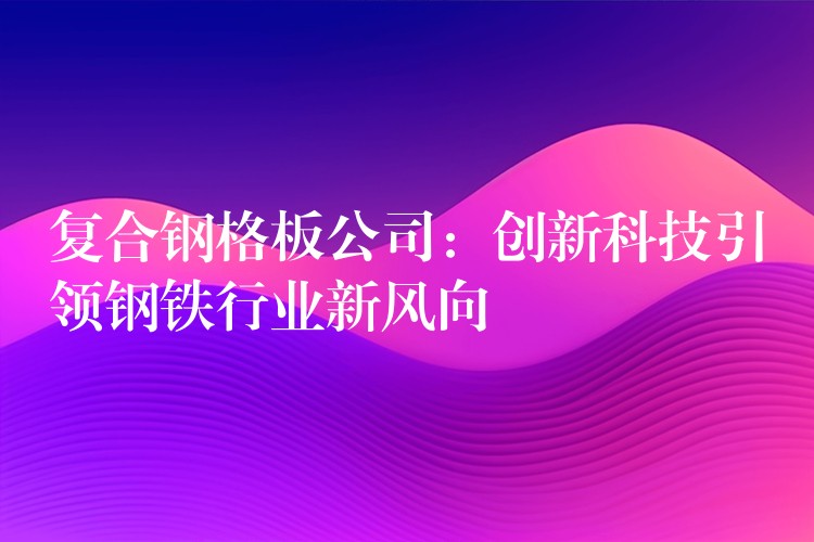 复合钢格板公司:创新科技引领钢铁行业新风向 复合钢格板公司:创新科技引领钢铁行业新风向