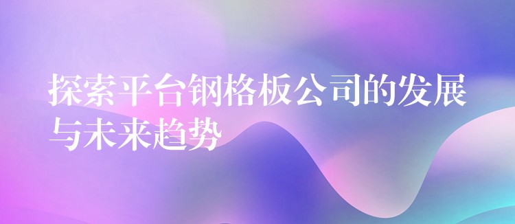 探索平台钢格板公司的发展与未来趋势 探索平台钢格板公司的发展与未来趋势