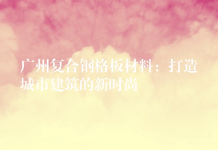 广州复合钢格板材料:打造城市建筑的新时尚 广州复合钢格板材料:打造城市建筑的新时尚
