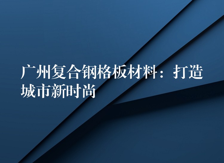 广州复合钢格板材料:打造城市新时尚 广州复合钢格板材料:打造城市新时尚