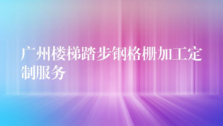广州楼梯踏步钢格栅加工定制服务 广州楼梯踏步钢格栅加工定制服务