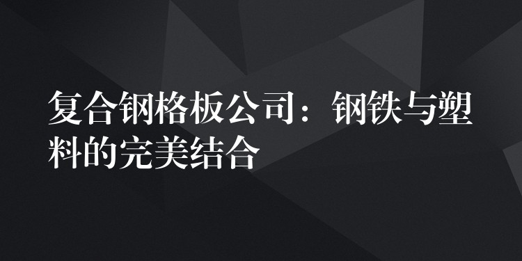 复合钢格板公司:钢铁与塑料的完美结合 复合钢格板公司:钢铁与塑料的完美结合