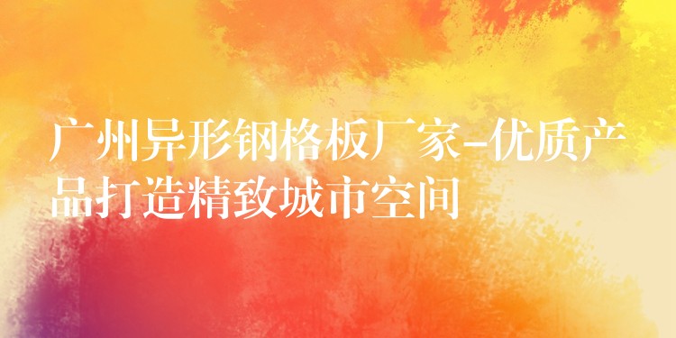 广州异形钢格板厂家-优质产品打造精致城市空间 广州异形钢格板厂家-优质产品打造精致城市空间