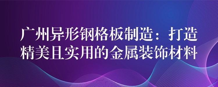 广州异形钢格板制造:打造精美且实用的金属装饰材料 广州异形钢格板制造:打造精美且实用的金属装饰材料
