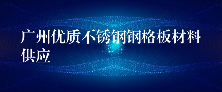 广州优质不锈钢钢格板材料供应 广州优质不锈钢钢格板材料供应