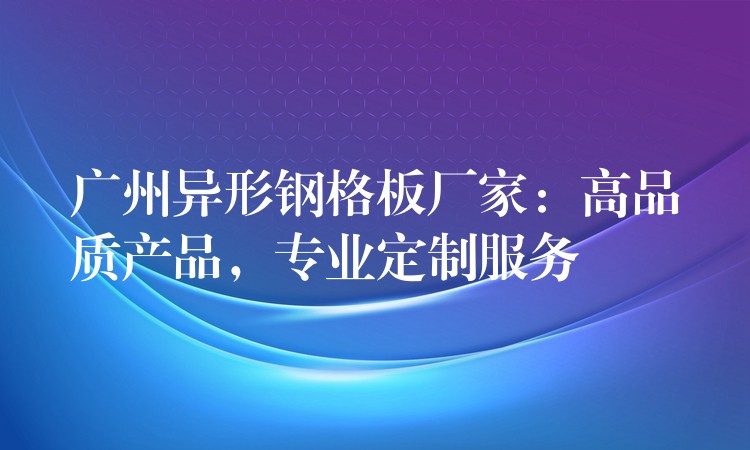 广州异形钢格板厂家:高品质产品,专业定制服务 广州异形钢格板厂家:高品质产品,专业定制服务