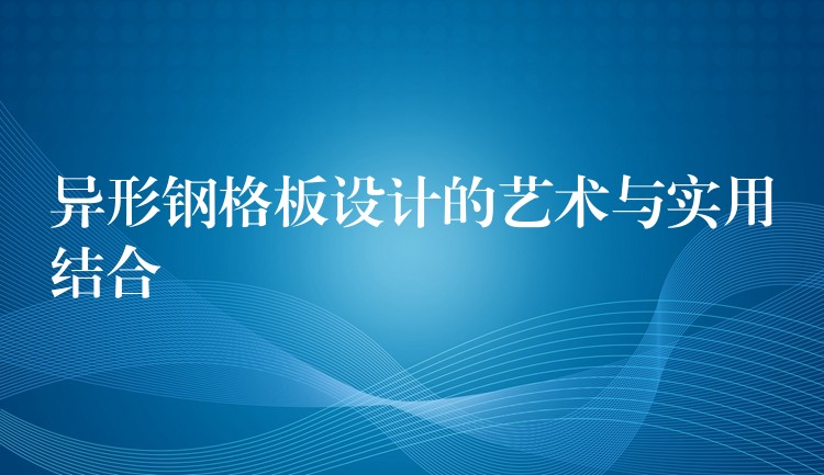 异形钢格板设计的艺术与实用结合 异形钢格板设计的艺术与实用结合
