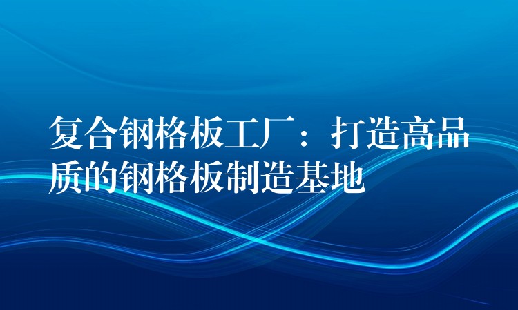 复合钢格板工厂:打造高品质的钢格板制造基地 复合钢格板工厂:打造高品质的钢格板制造基地
