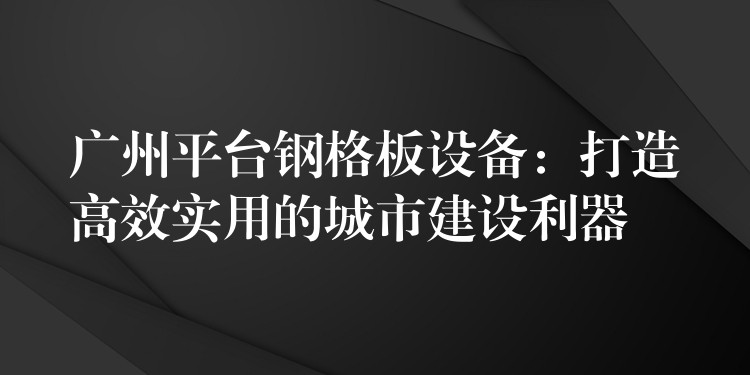 广州平台钢格板设备:打造高效实用的城市建设利器 广州平台钢格板设备:打造高效实用的城市建设利器
