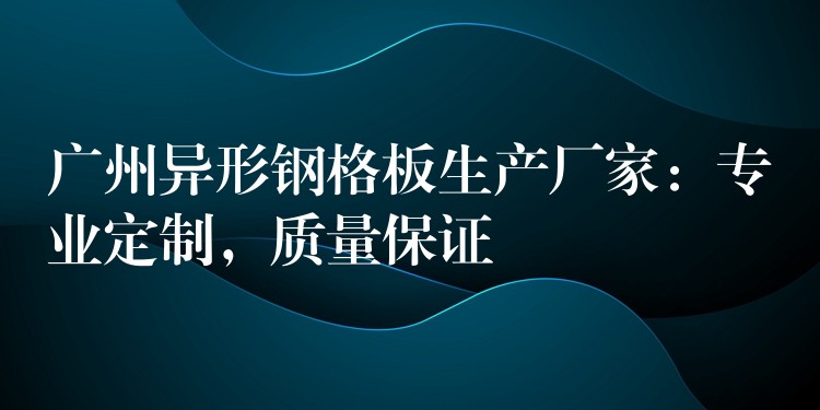 广州异形钢格板生产厂家:专业定制,质量保证 广州异形钢格板生产厂家:专业定制,质量保证