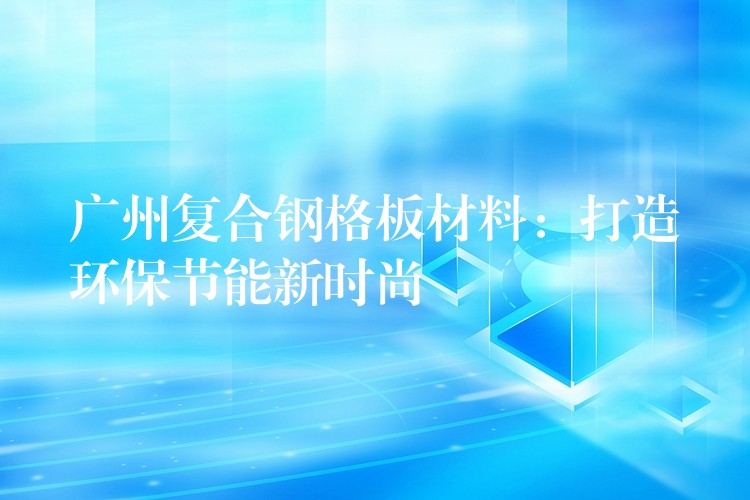 广州复合钢格板材料:打造环保节能新时尚 广州复合钢格板材料:打造环保节能新时尚