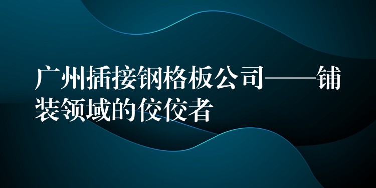 广州插接钢格板公司——铺装领域的佼佼者 广州插接钢格板公司——铺装领域的佼佼者
