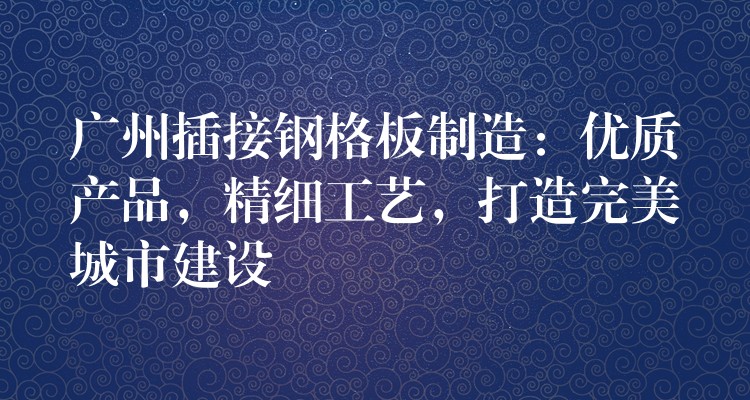 广州插接钢格板制造:优质产品,精细工艺,打造完美城市建设 广州插接钢格板制造:优质产品,精细工艺,打造完美城市建设
