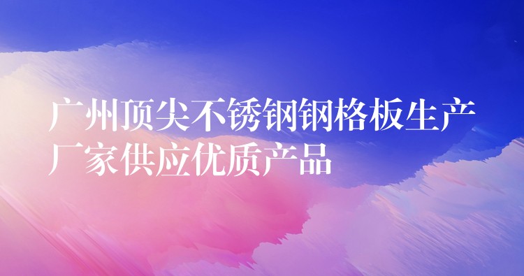 广州顶尖不锈钢钢格板生产厂家供应优质产品 广州顶尖不锈钢钢格板生产厂家供应优质产品