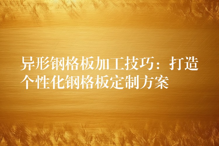 异形钢格板加工技巧:打造个性化钢格板定制方案 异形钢格板加工技巧:打造个性化钢格板定制方案