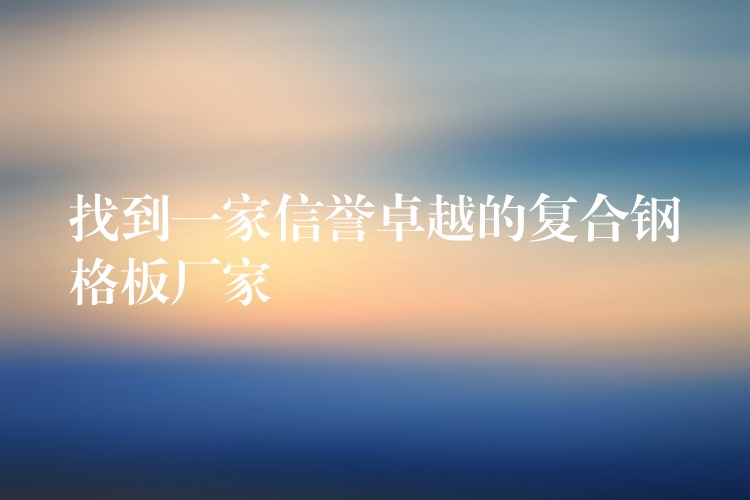 找到一家信誉卓越的复合钢格板厂家 找到一家信誉卓越的复合钢格板厂家