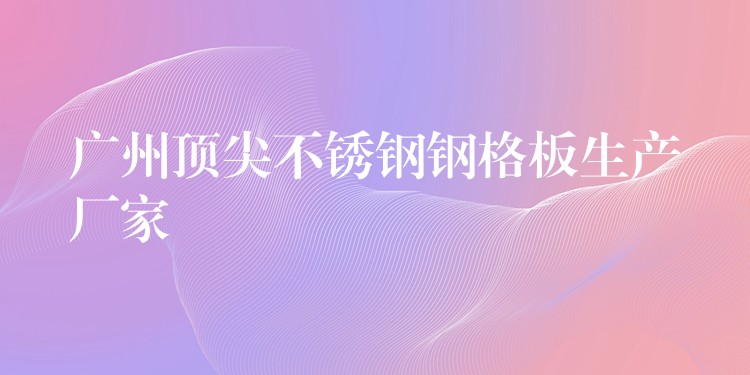 广州顶尖不锈钢钢格板生产厂家 广州顶尖不锈钢钢格板生产厂家