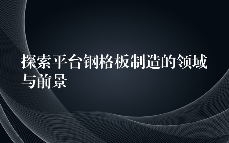 探索平台钢格板制造的领域与前景 探索平台钢格板制造的领域与前景