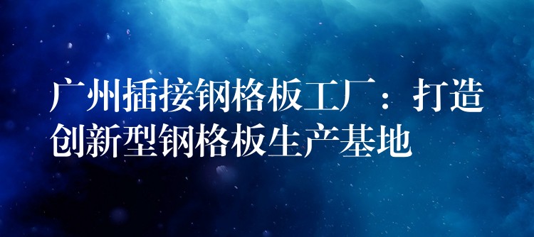 广州插接钢格板工厂:打造创新型钢格板生产基地 广州插接钢格板工厂:打造创新型钢格板生产基地