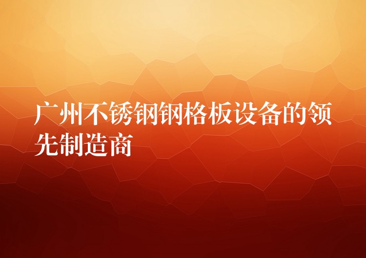 广州不锈钢钢格板设备的领先制造商 广州不锈钢钢格板设备的领先制造商