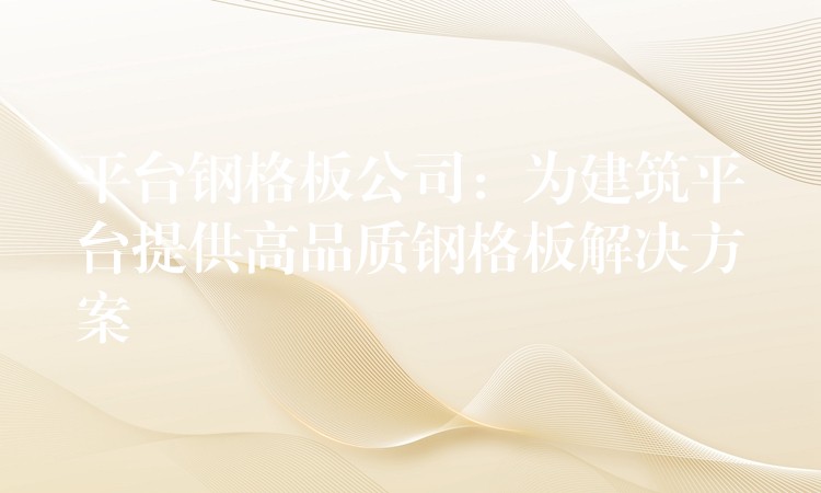 平台钢格板公司:为建筑平台提供高品质钢格板解决方案 平台钢格板公司:为建筑平台提供高品质钢格板解决方案