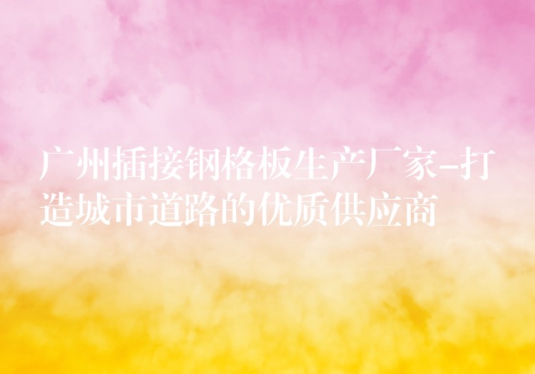广州插接钢格板生产厂家-打造城市道路的优质供应商 广州插接钢格板生产厂家-打造城市道路的优质供应商