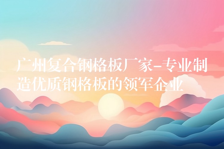 广州复合钢格板厂家-专业制造优质钢格板的领军企业 广州复合钢格板厂家-专业制造优质钢格板的领军企业