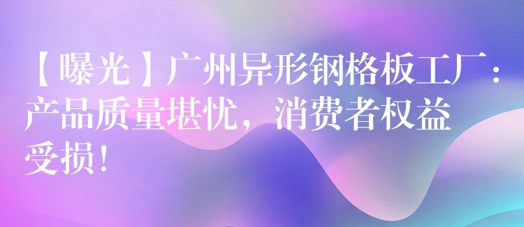 【曝光】广州异形钢格板工厂:产品质量堪忧,消费者权益受损! 【曝光】广州异形钢格板工厂:产品质量堪忧,消费者权益受损!
