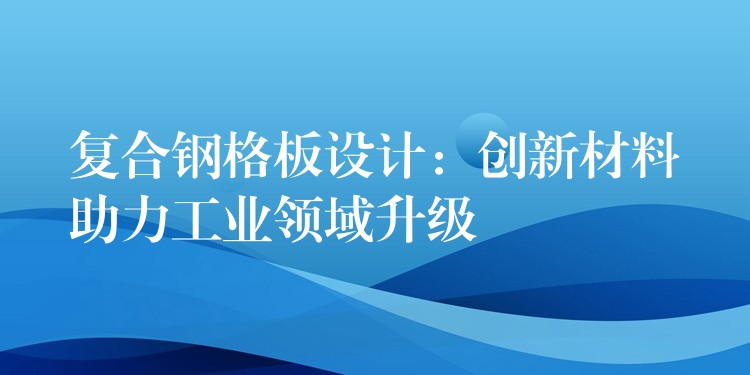 复合钢格板设计:创新材料助力工业领域升级 复合钢格板设计:创新材料助力工业领域升级
