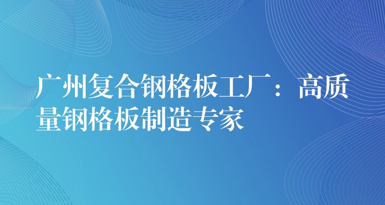 广州复合钢格板工厂:高质量钢格板制造专家 广州复合钢格板工厂:高质量钢格板制造专家