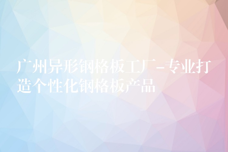 广州异形钢格板工厂-专业打造个性化钢格板产品 广州异形钢格板工厂-专业打造个性化钢格板产品