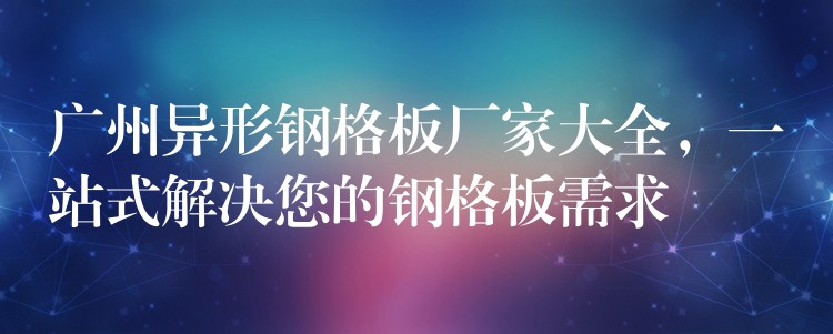 广州异形钢格板厂家大全,一站式解决您的钢格板需求 广州异形钢格板厂家大全,一站式解决您的钢格板需求
