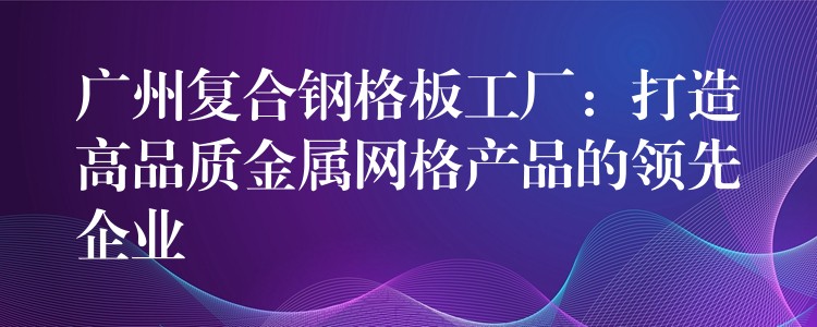 广州复合钢格板工厂:打造高品质金属网格产品的领先企业 广州复合钢格板工厂:打造高品质金属网格产品的领先企业
