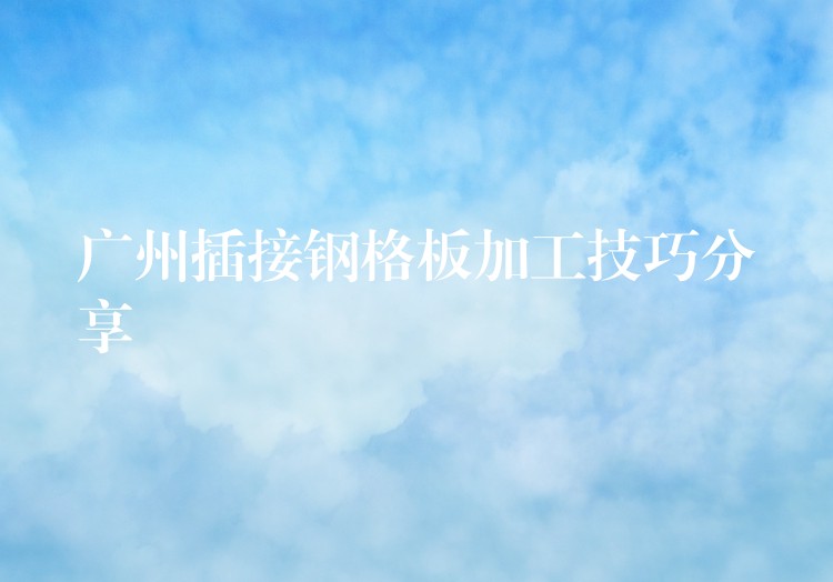 广州插接钢格板加工技巧分享 广州插接钢格板加工技巧分享