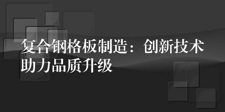 复合钢格板制造:创新技术助力品质升级 复合钢格板制造:创新技术助力品质升级