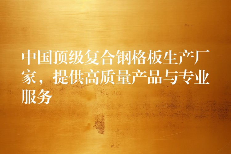 中国顶级复合钢格板生产厂家,提供高质量产品与专业服务 中国顶级复合钢格板生产厂家,提供高质量产品与专业服务