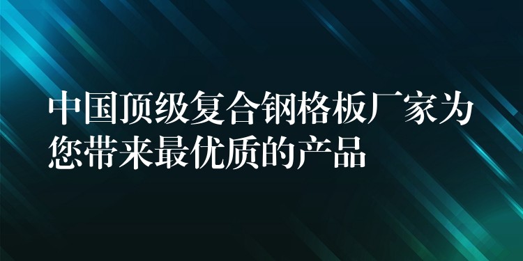 中国顶级复合钢格板厂家为您带来最优质的产品 中国顶级复合钢格板厂家为您带来最优质的产品