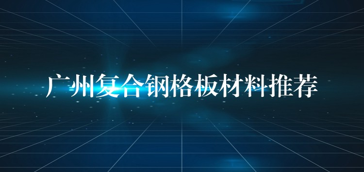 广州复合钢格板材料推荐 广州复合钢格板材料推荐