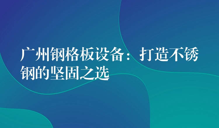广州钢格板设备:打造不锈钢的坚固之选 广州钢格板设备:打造不锈钢的坚固之选