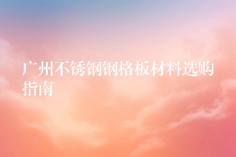 广州不锈钢钢格板材料选购指南 广州不锈钢钢格板材料选购指南