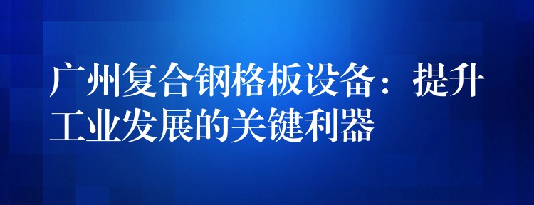 广州复合钢格板设备:提升工业发展的关键利器 广州复合钢格板设备:提升工业发展的关键利器