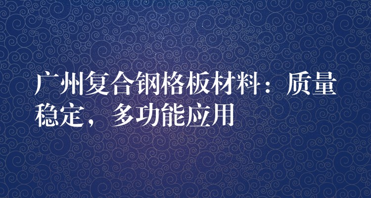 广州复合钢格板材料:质量稳定,多功能应用 广州复合钢格板材料:质量稳定,多功能应用