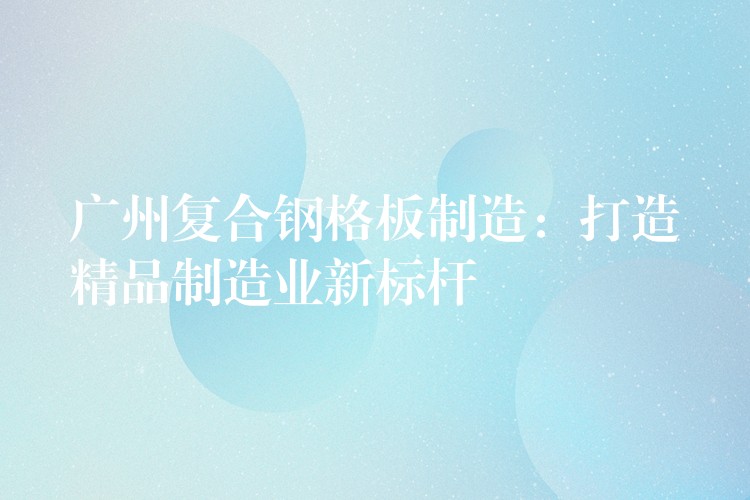 广州复合钢格板制造:打造精品制造业新标杆 广州复合钢格板制造:打造精品制造业新标杆