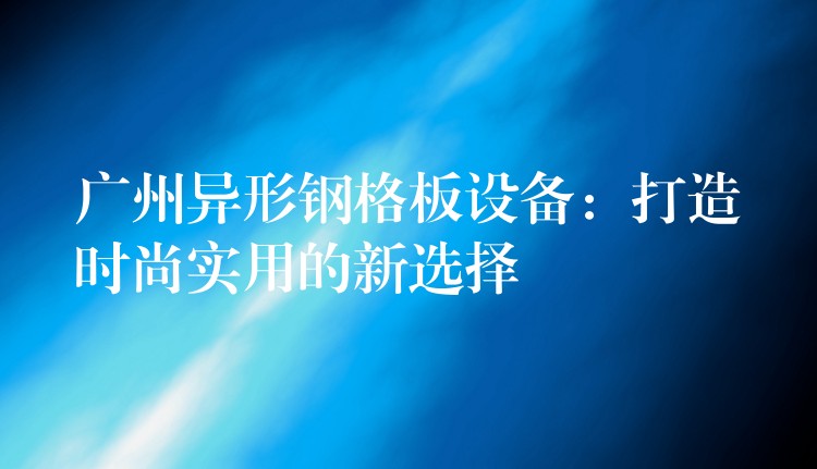 广州异形钢格板设备:打造时尚实用的新选择 广州异形钢格板设备:打造时尚实用的新选择