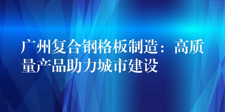 广州复合钢格板制造:高质量产品助力城市建设 广州复合钢格板制造:高质量产品助力城市建设