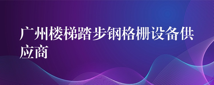 广州楼梯踏步钢格栅设备供应商 广州楼梯踏步钢格栅设备供应商