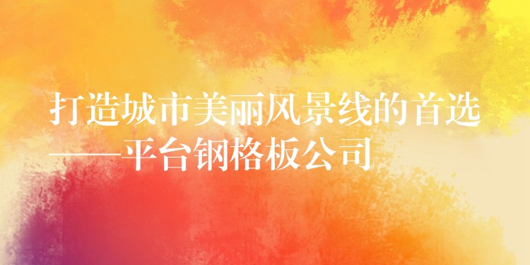 打造城市美丽风景线的首选——平台钢格板公司 打造城市美丽风景线的首选——平台钢格板公司